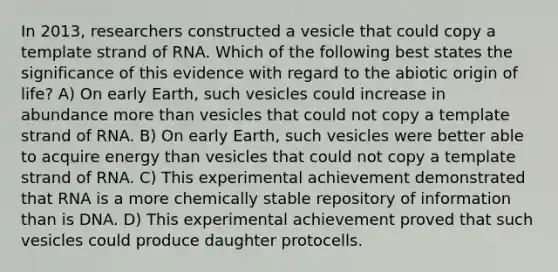 In 2013, researchers constructed a vesicle that could copy a template strand of RNA. Which of the following best states the significance of this evidence with regard to the abiotic origin of life? A) On early Earth, such vesicles could increase in abundance more than vesicles that could not copy a template strand of RNA. B) On early Earth, such vesicles were better able to acquire energy than vesicles that could not copy a template strand of RNA. C) This experimental achievement demonstrated that RNA is a more chemically stable repository of information than is DNA. D) This experimental achievement proved that such vesicles could produce daughter protocells.