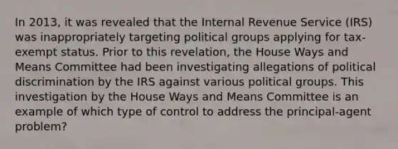 In 2013, it was revealed that the Internal Revenue Service (IRS) was inappropriately targeting political groups applying for tax-exempt status. Prior to this revelation, the House Ways and Means Committee had been investigating allegations of political discrimination by the IRS against various political groups. This investigation by the House Ways and Means Committee is an example of which type of control to address the principal-agent problem?