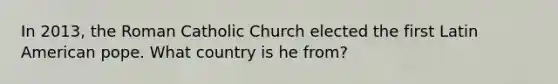 In 2013, the Roman Catholic Church elected the first Latin American pope. What country is he from?