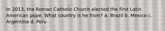 In 2013, the Roman Catholic Church elected the first Latin American pope. What country is he from? a. Brazil b. Mexico c. Argentina d. Peru