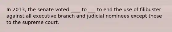 In 2013, the senate voted ____ to ___ to end the use of filibuster against all executive branch and judicial nominees except those to the supreme court.