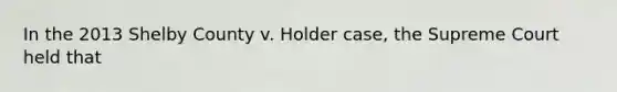 In the 2013 Shelby County v. Holder case, the Supreme Court held that