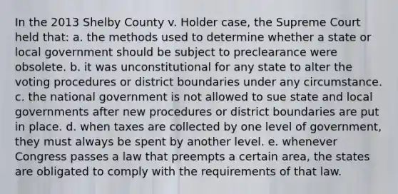 In the 2013 Shelby County v. Holder case, the Supreme Court held that: a. the methods used to determine whether a state or local government should be subject to preclearance were obsolete. b. it was unconstitutional for any state to alter the voting procedures or district boundaries under any circumstance. c. the national government is not allowed to sue state and local governments after new procedures or district boundaries are put in place. d. when taxes are collected by one level of government, they must always be spent by another level. e. whenever Congress passes a law that preempts a certain area, the states are obligated to comply with the requirements of that law.