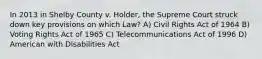 In 2013 in Shelby County v. Holder, the Supreme Court struck down key provisions on which Law? A) Civil Rights Act of 1964 B) Voting Rights Act of 1965 C) Telecommunications Act of 1996 D) American with Disabilities Act