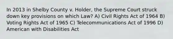 In 2013 in Shelby County v. Holder, the Supreme Court struck down key provisions on which Law? A) Civil Rights Act of 1964 B) Voting Rights Act of 1965 C) Telecommunications Act of 1996 D) American with Disabilities Act