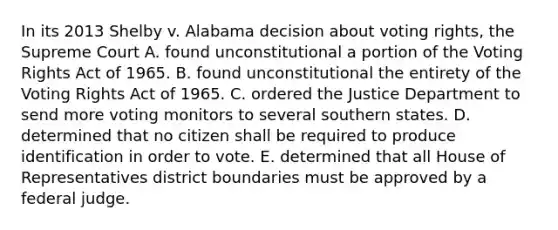 In its 2013 Shelby v. Alabama decision about voting rights, the Supreme Court A. found unconstitutional a portion of the Voting Rights Act of 1965. B. found unconstitutional the entirety of the Voting Rights Act of 1965. C. ordered the Justice Department to send more voting monitors to several southern states. D. determined that no citizen shall be required to produce identification in order to vote. E. determined that all House of Representatives district boundaries must be approved by a federal judge.