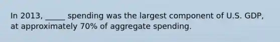 In 2013, _____ spending was the largest component of U.S. GDP, at approximately 70% of aggregate spending.