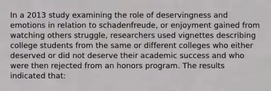 In a 2013 study examining the role of deservingness and emotions in relation to schadenfreude, or enjoyment gained from watching others struggle, researchers used vignettes describing college students from the same or different colleges who either deserved or did not deserve their academic success and who were then rejected from an honors program. The results indicated that: