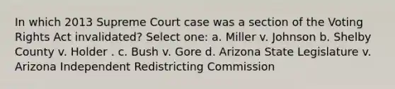 In which 2013 Supreme Court case was a section of the Voting Rights Act invalidated? Select one: a. Miller v. Johnson b. Shelby County v. Holder . c. Bush v. Gore d. Arizona State Legislature v. Arizona Independent Redistricting Commission