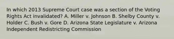 In which 2013 Supreme Court case was a section of the Voting Rights Act invalidated? A. Miller v. Johnson B. Shelby County v. Holder C. Bush v. Gore D. Arizona State Legislature v. Arizona Independent Redistricting Commission