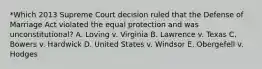 *Which 2013 Supreme Court decision ruled that the Defense of Marriage Act violated the equal protection and was unconstitutional? A. Loving v. Virginia B. Lawrence v. Texas C. Bowers v. Hardwick D. United States v. Windsor E. Obergefell v. Hodges