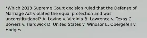 *Which 2013 Supreme Court decision ruled that the Defense of Marriage Act violated the equal protection and was unconstitutional? A. Loving v. Virginia B. Lawrence v. Texas C. Bowers v. Hardwick D. United States v. Windsor E. Obergefell v. Hodges