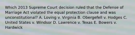 Which 2013 Supreme Court decision ruled that the Defense of Marriage Act violated the equal protection clause and was unconstitutional? A. Loving v. Virginia B. Obergefell v. Hodges C. United States v. Windsor D. Lawrence v. Texas E. Bowers v. Hardwick