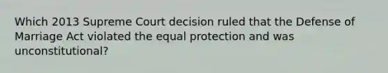 Which 2013 Supreme Court decision ruled that the Defense of Marriage Act violated the equal protection and was unconstitutional?