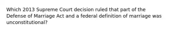 Which 2013 Supreme Court decision ruled that part of the Defense of Marriage Act and a federal definition of marriage was unconstitutional?