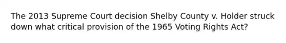 The 2013 Supreme Court decision Shelby County v. Holder struck down what critical provision of the 1965 Voting Rights Act?