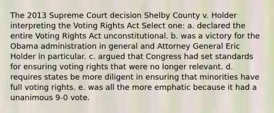 The 2013 Supreme Court decision Shelby County v. Holder interpreting the Voting Rights Act Select one: a. declared the entire Voting Rights Act unconstitutional. b. was a victory for the Obama administration in general and Attorney General Eric Holder in particular. c. argued that Congress had set standards for ensuring voting rights that were no longer relevant. d. requires states be more diligent in ensuring that minorities have full voting rights. e. was all the more emphatic because it had a unanimous 9-0 vote.