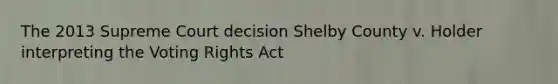 The 2013 Supreme Court decision Shelby County v. Holder interpreting the Voting Rights Act