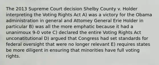 The 2013 Supreme Court decision Shelby County v. Holder interpreting the Voting Rights Act A) was a victory for the Obama administration in general and Attomey General Erie Holder in particular B) was all the more emphatic because it had a unanimoux 9-0 vote C) declared the entire Voting Rights Act unconatitutional D) argued that Congress had set standards for federal oversight that were no longer relevant E) requires states be more diligent in ensuring that minorities have full voting rights.