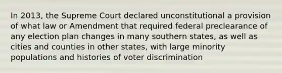 In 2013, the Supreme Court declared unconstitutional a provision of what law or Amendment that required federal preclearance of any election plan changes in many southern states, as well as cities and counties in other states, with large minority populations and histories of voter discrimination