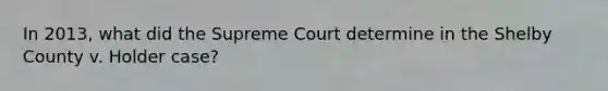 In 2013, what did the Supreme Court determine in the Shelby County v. Holder case?