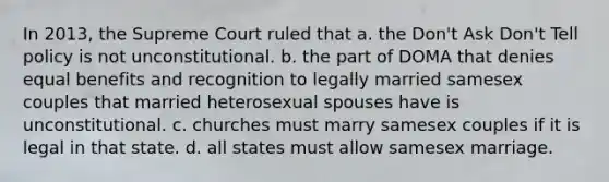 In 2013, the Supreme Court ruled that a. the Don't Ask Don't Tell policy is not unconstitutional. b. the part of DOMA that denies equal benefits and recognition to legally married samesex couples that married heterosexual spouses have is unconstitutional. c. churches must marry samesex couples if it is legal in that state. d. all states must allow samesex marriage.