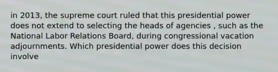 in 2013, the supreme court ruled that this presidential power does not extend to selecting the heads of agencies , such as the National Labor Relations Board, during congressional vacation adjournments. Which presidential power does this decision involve