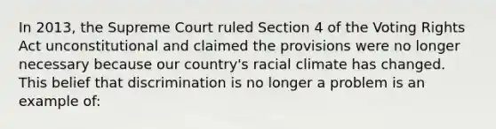 In 2013, the Supreme Court ruled Section 4 of the Voting Rights Act unconstitutional and claimed the provisions were no longer necessary because our country's racial climate has changed. This belief that discrimination is no longer a problem is an example of: