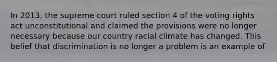 In 2013, the supreme court ruled section 4 of the voting rights act unconstitutional and claimed the provisions were no longer necessary because our country racial climate has changed. This belief that discrimination is no longer a problem is an example of