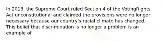 In 2013, the Supreme Court ruled Section 4 of the VotingRights Act unconstitutional and claimed the provisions were no longer necessary because our country's racial climate has changed. This belief that discrimination is no longer a problem is an example of