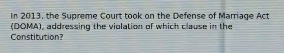 In 2013, the Supreme Court took on the Defense of Marriage Act (DOMA), addressing the violation of which clause in the Constitution?
