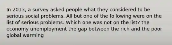 In 2013, a survey asked people what they considered to be serious social problems. All but one of the following were on the list of serious problems. Which one was not on the list? the economy unemployment the gap between the rich and the poor global warming