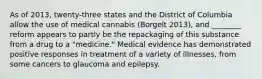 As of 2013, twenty-three states and the District of Columbia allow the use of medical cannabis (Borgelt 2013), and ________ reform appears to partly be the repackaging of this substance from a drug to a "medicine." Medical evidence has demonstrated positive responses in treatment of a variety of illnesses, from some cancers to glaucoma and epilepsy.