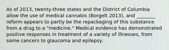 As of 2013, twenty-three states and the District of Columbia allow the use of medical cannabis (Borgelt 2013), and ________ reform appears to partly be the repackaging of this substance from a drug to a "medicine." Medical evidence has demonstrated positive responses in treatment of a variety of illnesses, from some cancers to glaucoma and epilepsy.