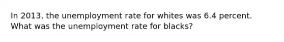 In 2013, the unemployment rate for whites was 6.4 percent. What was the unemployment rate for blacks?