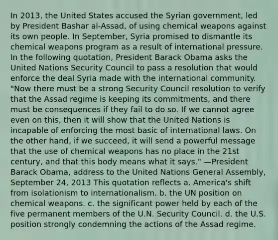 In 2013, the United States accused the Syrian government, led by President Bashar al-Assad, of using chemical weapons against its own people. In September, Syria promised to dismantle its chemical weapons program as a result of international pressure. In the following quotation, President Barack Obama asks the United Nations Security Council to pass a resolution that would enforce the deal Syria made with the international community. "Now there must be a strong Security Council resolution to verify that the Assad regime is keeping its commitments, and there must be consequences if they fail to do so. If we cannot agree even on this, then it will show that the United Nations is incapable of enforcing the most basic of international laws. On the other hand, if we succeed, it will send a powerful message that the use of chemical weapons has no place in the 21st century, and that this body means what it says." —President Barack Obama, address to the United Nations General Assembly, September 24, 2013 This quotation reflects a. America's shift from isolationism to internationalism. b. the UN position on chemical weapons. c. the significant power held by each of the five permanent members of the U.N. Security Council. d. the U.S. position strongly condemning the actions of the Assad regime.