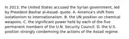 In 2013, the United States accused the Syrian government, led by President Bashar al-Assad- quote. A. America's shift from isolationism to internationalism. B. the UN position on chemical weapons. C. the significant power held by each of the five permanent members of the U.N. Security Council. D. the U.S. position strongly condemning the actions of the Assad regime.