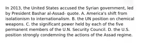 In 2013, the United States accused the Syrian government, led by President Bashar al-Assad- quote. A. America's shift from isolationism to internationalism. B. the UN position on chemical weapons. C. the significant power held by each of the five permanent members of the U.N. Security Council. D. the U.S. position strongly condemning the actions of the Assad regime.