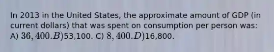 In 2013 in the United States, the approximate amount of GDP (in current dollars) that was spent on consumption per person was: A) 36,400. B)53,100. C) 8,400. D)16,800.