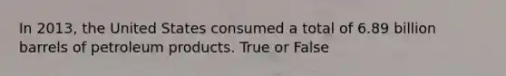 In 2013, the United States consumed a total of 6.89 billion barrels of petroleum products. True or False