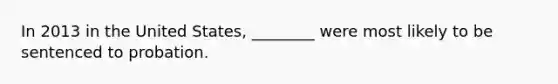In 2013 in the United States, ________ were most likely to be sentenced to probation.