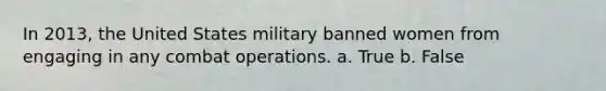 In 2013, the United States military banned women from engaging in any combat operations. a. True b. False