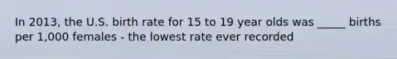 In 2013, the U.S. birth rate for 15 to 19 year olds was _____ births per 1,000 females - the lowest rate ever recorded