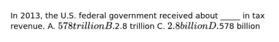 In 2013, the U.S. federal government received about _____ in tax revenue. A. 578 trillion B.2.8 trillion C. 2.8 billion D.578 billion