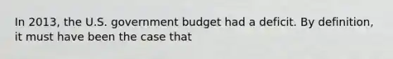 In 2013, the U.S. government budget had a deficit. By definition, it must have been the case that