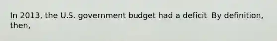 In 2013, the U.S. government budget had a deficit. By definition, then,