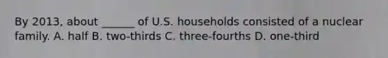 By 2013, about ______ of U.S. households consisted of a nuclear family. A. half B. two-thirds C. three-fourths D. one-third