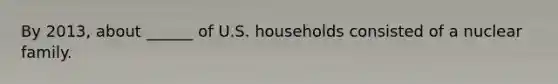 By 2013, about ______ of U.S. households consisted of a nuclear family.