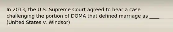 In 2013, the U.S. Supreme Court agreed to hear a case challenging the portion of DOMA that defined marriage as ____ (United States v. Windsor)