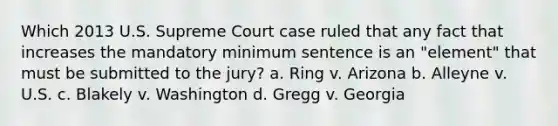 Which 2013 U.S. Supreme Court case ruled that any fact that increases the mandatory minimum sentence is an "element" that must be submitted to the jury? a. Ring v. Arizona b. Alleyne v. U.S. c. Blakely v. Washington d. Gregg v. Georgia